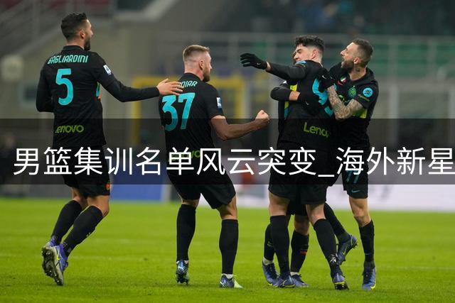 男篮集训名单风云突变 海外新星意外出局引发球迷热议